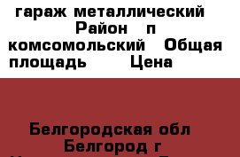 гараж металлический › Район ­ п.комсомольский › Общая площадь ­ 6 › Цена ­ 10 000 - Белгородская обл., Белгород г. Недвижимость » Гаражи   